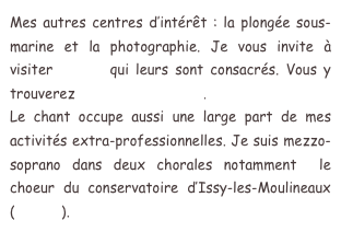 Mes autres centres d’intérêt : la plongée sous-marine et la photographie. Je vous invite à visiter le site qui leurs sont consacrés. Vous y trouverez mes galeries photo.  
Le chant occupe aussi une large part de mes activités extra-professionnelles. Je suis mezzo-soprano dans deux chorales notamment  le choeur du conservatoire d’Issy-les-Moulineaux (Chorim).