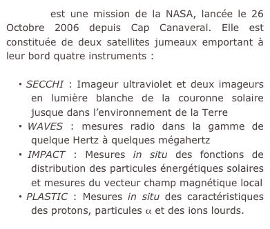 STEREO est une mission de la NASA, lancée le 26 Octobre 2006 depuis Cap Canaveral. Elle est constituée de deux satellites jumeaux emportant à leur bord quatre instruments :

 SECCHI : Imageur ultraviolet et deux imageurs en lumière blanche de la couronne solaire jusque dans l’environnement de la Terre
 WAVES : mesures radio dans la gamme de quelque Hertz à quelques mégahertz
 IMPACT : Mesures in situ des fonctions de distribution des particules énergétiques solaires et mesures du vecteur champ magnétique local
 PLASTIC : Mesures in situ des caractéristiques des protons, particules α et des ions lourds.