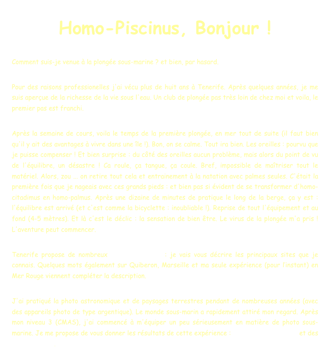 Homo-Piscinus, Bonjour !

Comment suis-je venue à la plongée sous-marine ? et bien, par hasard.

Pour des raisons professionelles j'ai vécu plus de huit ans à Tenerife. Après quelques années, je me suis aperçue de la richesse de la vie sous l'eau. Un club de plongée pas très loin de chez moi et voila, le premier pas est franchi.
 
Après la semaine de cours, voila le temps de la première plongée, en mer tout de suite (il faut bien qu'il y ait des avantages à vivre dans une île !). Bon, on se calme. Tout ira bien. Les oreilles : pourvu que je puisse compenser ! Et bien surprise : du côté des oreilles aucun problème, mais alors du point de vu de l'équilibre, un désastre ! Ca roule, ça tangue, ça coule. Bref, impossible de maîtriser tout le matériel. Alors, zou ... on retire tout cela et entrainement à la natation avec palmes seules. C'était la première fois que je nageais avec ces grands pieds : et bien pas si évident de se transformer d'homo-citadimus en homo-palmus. Après une dizaine de minutes de pratique le long de la berge, ça y est : l'équilibre est arrivé (et c'est comme la bicyclette : inoubliable !). Reprise de tout l'équipement et au fond (4-5 mètres). Et là c'est le déclic : la sensation de bien être. Le virus de la plongée m'a pris ! L'aventure peut commencer.

Tenerife propose de nombreux sites de plongée : je vais vous décrire les principaux sites que je connais. Quelques mots également sur Quiberon, Marseille et ma seule expérience (pour l’instant) en Mer Rouge viennent compléter la description.
 
J'ai pratiqué la photo astronomique et de paysages terrestres pendant de nombreuses années (avec des appareils photo de type argentique). Le monde sous-marin a rapidement attiré mon regard. Après mon niveau 3 (CMAS), j'ai commencé à m'équiper un peu sérieusement en matière de photo sous-marine. Je me propose de vous donner les résultats de cette expérience : conseils pour débuter et des albums photos.