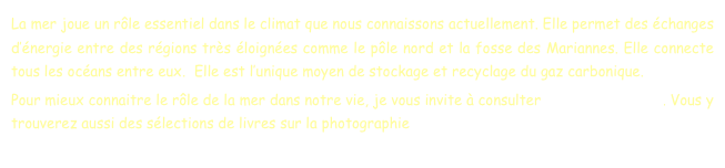 La mer joue un rôle essentiel dans le climat que nous connaissons actuellement. Elle permet des échanges d’énergie entre des régions très éloignées comme le pôle nord et la fosse des Mariannes. Elle connecte tous les océans entre eux.  Elle est l’unique moyen de stockage et recyclage du gaz carbonique.
Pour mieux connaitre le rôle de la mer dans notre vie, je vous invite à consulter les livres et films. Vous y trouverez aussi des sélections de livres sur la photographie