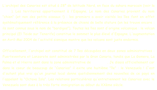 L'archipel des Canaries est situé à 28º de latitude Nord, en face du sahara marocain (voir la carte). Les territoires appartiennent à l'Espagne. Le nom des Canaries provient du nom "chien" (et non des petits oiseaux !) : les premiers a avoir visités les îles font en effet systématiquement référence à la présence de chiens de belle stature (on les trouve encore : ils sont connus sous le nom de "bardigos"). Toutes les îles sont d'origine volcanique : le volcan principal (El Teide sur Tenerife) constitue le sommet le plus élevé d'Espagne. L'augmentation en Avril-Mai 2004 de l'activité sismique montre que les volcans sont juste endormis.

Officiellement, l'archipel est constitué de 7 îles découpées en deux zones administratives : Fuerteventura et Lanzarote sont administrées par la Gran Canaria, tandis que La Gomera, La Palma et el Hierro sont dans la zone administrative de Tenerife . Je disais officiellement car dans le coeur de beaucoup de “Canarios” il exite une huitième "île" : le Venezuela ! C'est d'autant plus vrai qu'un journal local donne quotidiennement des nouvelles de ce pays en l'appelant la "Octava Isla". Les relations particulières qu'entretiennent les Canarios avec le Venezuela sont dues à la très forte immigration au début du XXème siècle.